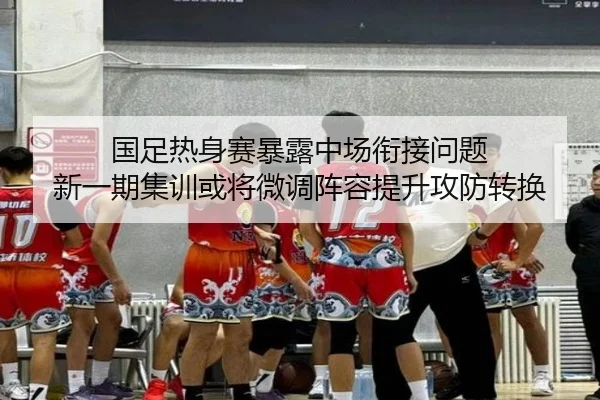国足热身赛暴露中场衔接问题 新一期集训或将微调阵容提升攻防转换