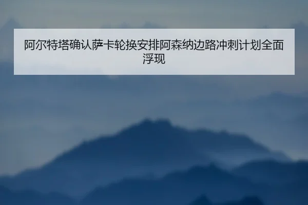 阿尔特塔确认萨卡轮换安排阿森纳边路冲刺计划全面浮现